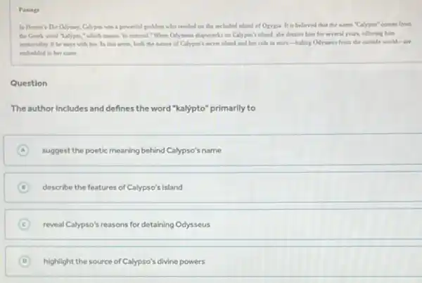 Passage
In Homer's The Odyssey Calypos was a powerful godden who resided on the secladed inland of Orygia. It is believed that the name "Calypoo comes from
the Grerk word "kalypto "which means to conceal When Odyment shipwrecks on Callypoo's island, she detains him for several years.offering him
immortality if be stays with her. In this sease, both the mature of Callypoo's secret island and her role in story-biding Odyseas from the outside world-are
embedded in her name
Question
The author includes and defines the word "kalypto"primarily to
A suggest the poetic meaning behind Calypso's name
D describe the features of Calypso's island
C reveal Calypso's reasons for detaining Odysseus
D highlight the source of Calypso's divine powers (D)