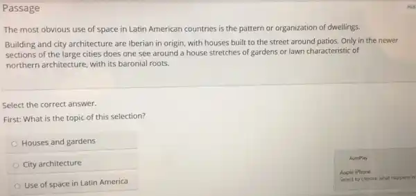 Passage
The most obvious use of space in Latin American countries is the pattern or organization of dwellings.
Building and city architecture are Iberian in origin, with houses built to the street around patios. Only in the newer
sections of the large cities does one see around a house stretches of gardens or lawn characteristic of
northern architecture with its baronial roots.
Select the correct answer.
First: What is the topic of this selection?
Houses and gardens
City architecture
Use of space in Latin America
Apple iPhone
Select to choose what happens w