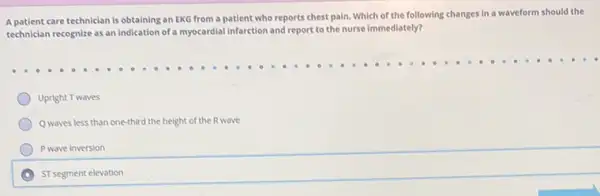 A patient care technician is obtaining an EKG from a patient who reports chest pain. Which of the following changes in a waveform should the
technician recognize as an Indication of a myocardial infarction and report to the nurse immediately?
Upright Twaves
Q waves less than one-third the height of the R wave
Pwave inversion
ST segment elevation