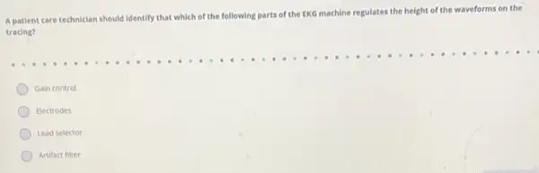 A patient care technician
should identify that which of the following parts of the EKG machine
regulates the height of the waveforms on the
tracing?
Gain control
Electrodes
Lead selector
Artifact filter