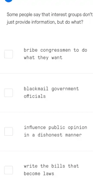 Some people say that interest groups don't
just provide information, but do what?
bribe congressmen to do
what they want
blackmail government
officials
influence public opinion
in a dishonest ; manner
write the bills that
become laws