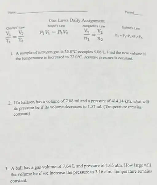 Period __
Gas Laws Daily Assignment
Chates' Law
Boyle's Law
Arogadro's Law
Dalton's Law
(V_(1))/(T_(1))=(V_(2))/(T_(2))
P_(1)V_(1)=P_(2)V_(2)
(V_(1))/(n_(1))=(V_(2))/(n_(2))
P_(T)=P_(1)+P_(2)+P_(3)+P_(3)
1. A sample of nitrogen gas is 35.0^circ C occupies 5.86 L. Find the new volume if
the temperature is increased to 72.0^circ C Assume pressure is constant.
2. Ifa balloon has a volume of 7.08 ml and a pressure of 414,34 kPa, what will
its pressure be if its volume decreases to 1.57 ml. (Temperature remains
constant)
3. A ball has a gas volume of 7.64 L and pressure of 1.65 atm. How large will
the volume be if we increase the pressure to 3.16 atm.Temperature remains
constant.