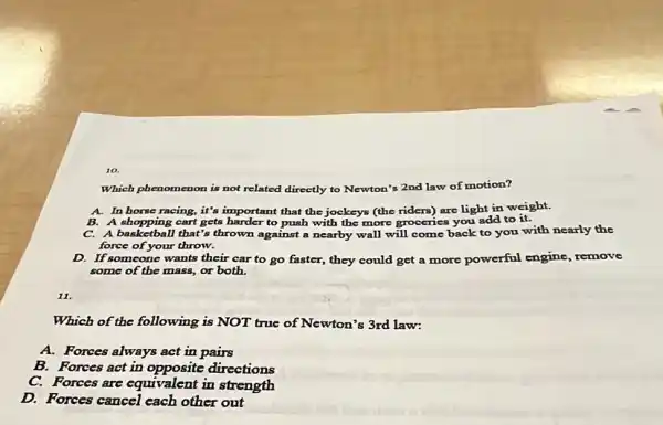 Which phenomenon is not related directly to Newton's 2nd law of motion?
A. In horse racing, it's important that the jockeys (the riders) are light in weight.
B. A shopping cart gets harder to push with the more groceries you add to it.
B. A shopping can't gets have against a nearby wall will come back to you with nearly the
force of your throw.
D. If someone wants their car to go faster,they could get a more powerful engine remove
some of the mass, or both.
11.
Which of the following is NOT true of Newton's 3rd law:
A. Forces always act in pairs
B. Forces act in opposite directions
C. Forces are equivalent in strength
D. Forces cancel each other out