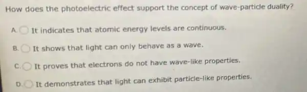 How does the photoelectric effect support the concept of wave-particle duality?
It indicates that atomic energy levels are continuous.
B It shows that light can only behave as a wave.
It proves that electrons do not have wave-like properties.
D
It demonstrates that light can exhibit particle-like properties.