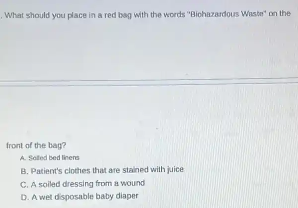 . What should you place in a red bag with the words "Biohazardous Waste" on the
front of the bag?
A. Solled bed linens
B. Patient's clothes that are stained with juice
C. A soiled dressing from a wound
D. A wet disposable baby diaper