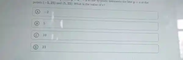 points (-5,23) and (5,23) What is the value of c?
What is 2 in the xy-plane intersects the line y=c y=cat the
A -2
B 5
C 10
D 23