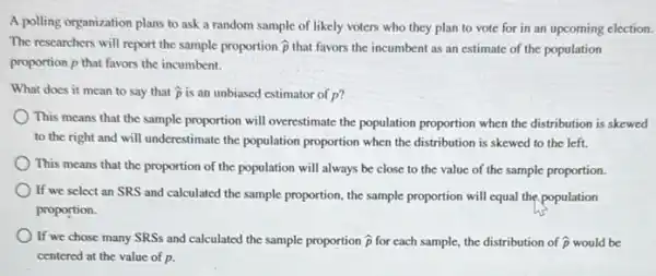 A polling organization plans to ask a random sample of likely voters who they plan to vote for in an upcoming election.
The researchers will report the sample proportion hat (p) that favors the incumbent as an estimate of the population
proportion p that favors the incumbent.
What does it mean to say that hat (p) is an unbiased estimator of p?
This means that the sample proportion will overestimate the population proportion when the distribution is skewed
to the right and will underestimate the population proportion when the distribution is skewed to the left.
This means that the proportion of the population will always be close to the value of the sample proportion.
If we select an SRS and calculated the sample proportion, the sample proportion will equal the population
proportion.
If we chose many SRSs and calculated the sample proportion hat (p) for each sample, the distribution of hat (p) would be
centered at the value of p