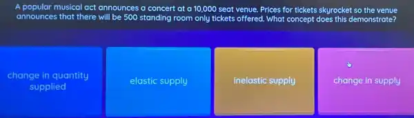 A popular musical act announces a concert at a 10,000 seat venue Prices for tickets skyrocket so the venue
announces that there will be 500 standing room only tickets offered . What concept does this demonstrate?
change in quantity
supplied
elastic supply
inelastic supply
change in supply