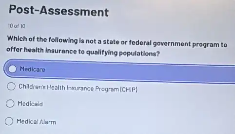 Post-Assessment
10 of 10
Which of the following is not a state or federal government program to
offer health insurance to qualifying populations?
Medicare
Children's Health Insurance Program (CHIP)
Medicaid
Medical Alarm