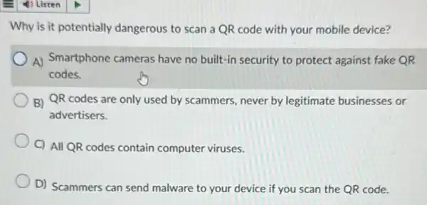 Why is it potentially dangerous to scan a QR code with your mobile device?
A) Smartphone cameras have no built-in security to protect against fake OR
codes.
B) QR codes are only used by scammers never by legitimate businesses or
advertisers.
C) All QR codes contain computer viruses.
D) Scammers can send malware to your device if you scan the QR code.