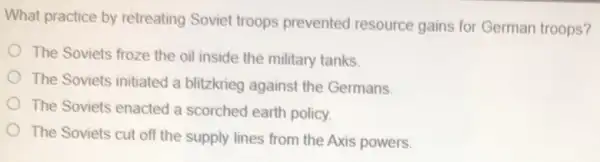 What practice by retreating Soviet troops prevented resource gains for German troops?
The Soviets froze the oil inside the military tanks.
The Soviets initiated a blitzkrieg against the Germans
The Soviets enacted a scorched earth policy.
The Soviets cut off the supply lines from the Axis powers.