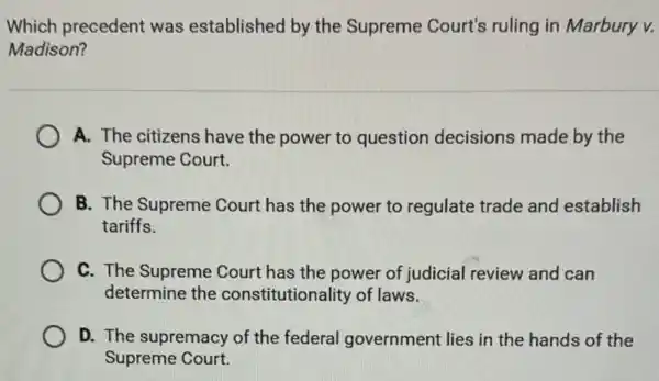 Which precedent was established by the Supreme Court's ruling in Marbury v.
Madison?
A. The citizens have the power to question decisions made by the
Supreme Court.
B. The Supreme Court has the power to regulate trade and establish
tariffs.
C. The Supreme Court has the power of judicial review and can
determine the constitutionality of laws.
D. The supremacy of the federal government lies in the hands of the
Supreme Court.