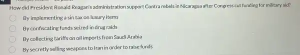 How did President Ronald Reagan's administration support Contra rebels in Nicaragua after Congress cut funding for military aid?
By implementing a sin tax on luxury items
By confiscating funds seized in drug raids
By collecting tariffs on oil imports from Saudi Arabia
By secretly selling weapons to Iran in order to raise funds