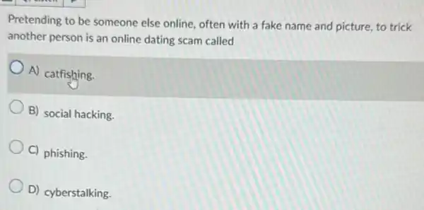 Pretending to be someone else online, often with a fake name and picture, to trick
another person is an online dating scam called
A) catfishing.
B) social hacking.
C) phishing.
D) cyberstalking.