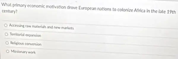 What primary economic motivation drove European nations to colonize Africa in the late 19th
century?
Accessing raw materials and new markets
Territorial expansion
Religious conversion
Missionary work