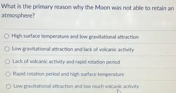 What is the primary reason why the Moon was not able to retain an
atmosphere?
High surface temperature and low gravitational attraction
Low gravitational attraction and lack of volcanic activity
Lack of volcanic activity and rapid rotation period
Rapid rotation period and high surface temperature
Low gravitational attraction and too much volcanic activity