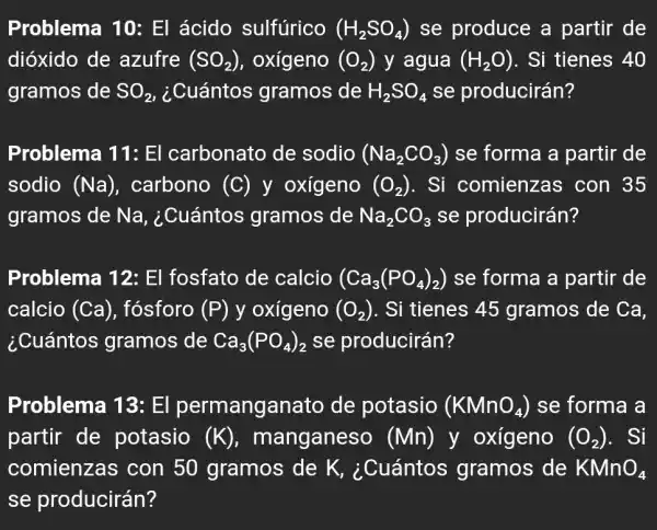 Problema 10:El ácido sulfúrico (H_(2)SO_(4)) se produce a partir de
dióxido de azufre (SO_(2)) , oxígeno (O_(2)) y agua (H_(2)O) . Si tienes 40
gramos de SO_(2) , ¿Cuántos gramos de H_(2)SO_(4) se producirán?
Problema 11:El carbonato de sodio (Na_(2)CO_(3)) se forma a partir de
sodio (Na) . carbono (C) y oxígeno (O_(2)) . Si comienzas ; con 35
gramos de Na,, ¿Cuántos gramos de Na_(2)CO_(3) se producirán?
Problema 12:El fosfato de calcio (Ca_(3)(PO_(4))_(2)) se forma a partir de
calcio (Ca) , fósforo (P) y oxígeno (O_(2)) . Si tienes 45 gramos de Ca,
¿Cuántos gramos de Ca_(3)(PO_(4))_(2) se producirán?
Problema 13:El permanganato de potasio (KMnO_(4)) se forma a
partir de potasio (K) , manganeso (Mn) y oxígeno (O_(2)) . Si
comienzas con 50 gramos de K,¿Cuántos gramos de KMnO_(4)
se producirán?