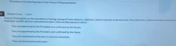 Procedures for enacting laws in the House of Representative
20
Multiple Choice 1 point
George Washington set the precedent of having a group of close advisers, called the Cabinet,help him make decisions Since that time, Cabinet members have becon
important as both advisors and administrators. How are they placed in office?
They are appointed by the President and confirmed by the Senate
They are appointed by the President and confirmed by the House
They are nominated at the party's national convention.
They are elected every two years