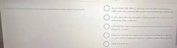 to which of these processes is the angular momentum of the object conserved?
An ice-skater (the object)spinning with his arms outstretched.
pulls in his arms.causing him to spin faster around his central axis.
Acar's wheel (the object) begins rotating around the axle as the car
pulls away from a stop sign.
A football (the object)begins spinning around its central axis as it is
thrown by a player.
A skydiver (the object)tucked into a ball and tumbling through the
air, puts out her hands and stops her rotation relative to the ground.
IDONT KNOWYET