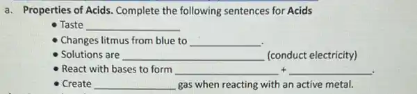 a. Properties of Acids . Complete the following sentences for Acids
Taste __
Changes litmus from blue to __
Solutions are __ (conduct electricity)
React with bases to form __ + __
Create __ gas when reacting with an active metal.