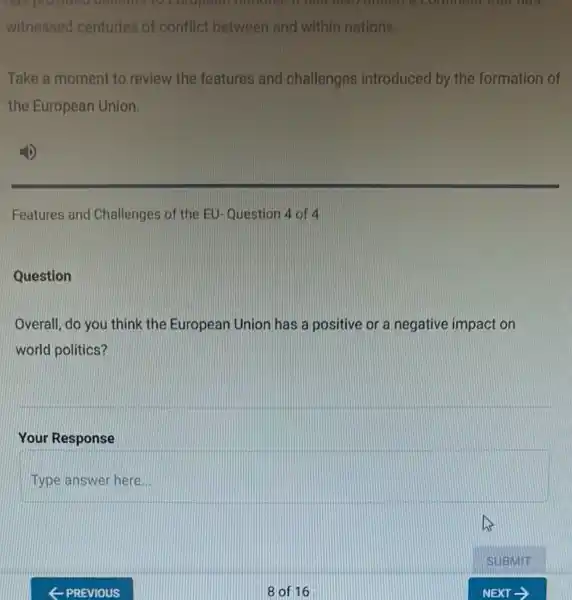 had provided delicious to motions. It has didd onned a comment off ners
witnessed centuries of conflict between and within nations.
Take a moment to review the features and challenges introduced by the formation of
the European Union.
Features and Challenges of the EU-Question 4 of 4
Question
Overall, do you think the European Union has a positive or a negative impact on
world politics?
Your Response
Type answer here...
8 of 16