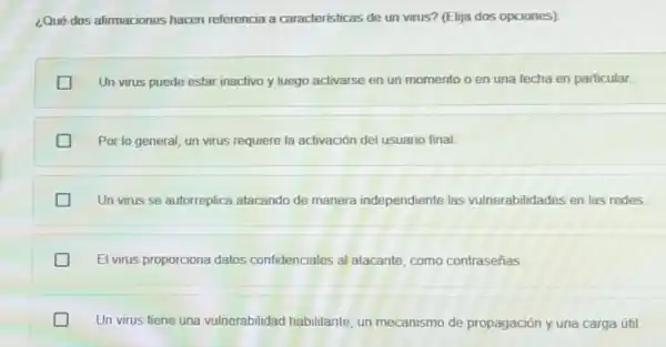 ¿Qué dos afirmaciones hacen referencia a características de un virus? (Elija dos opciones)
Un virus puede estar inactivo y luego activarse en un momento o en una fecha en particular.
Por lo general, un virus requiere la activación del usuario final
Un virus se autorreplica atacando de manera independiente las vulnerabilidades en las redes
El virus proporciona datos confidenciales al atacante, como contraseñas
Un virus tiene una vulnerabilidad habilitante un mecanismo de propagación y una carga útil