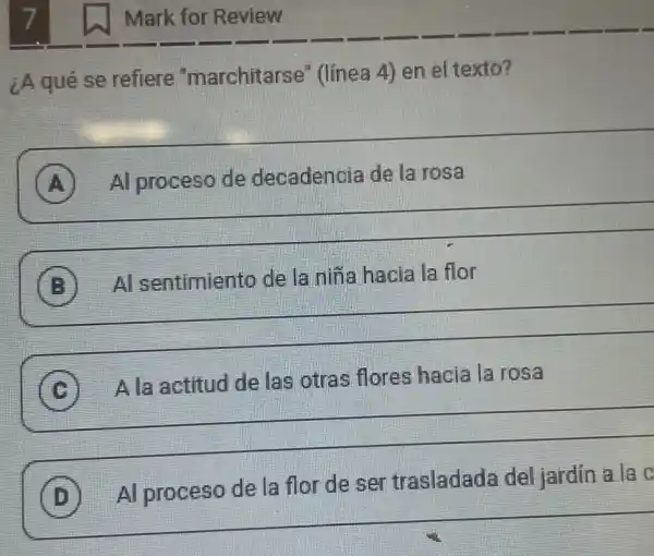 ¿A qué se refiere "marchitarse'' (linea 4) en el texto?
A Al proceso de decadencia de la rosa Al proceso de decadencia de la rosa
__
B Al sentimiento de la niña hacia Al sentimiento de la niña hacia la flor
__
C
A la actitud de las otras flores hacia la rosa
__
Alaactitud de las otras flores hacia la rosa "
D
Al proceso de la flor de ser trasladada del jardin a la C