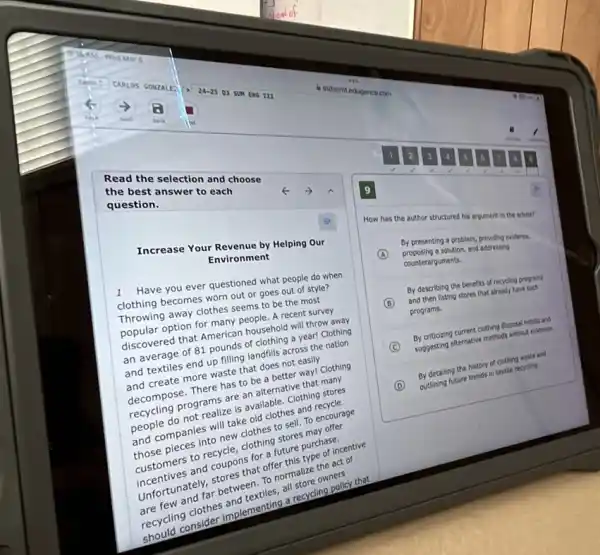que best answer to each
the bese selection and choose
question.
Increase Your Revenue by Helping our
Ex
Environment
1 Have you ever questioned what people do when
clothing becomes worn out or goes out of style?
Throwing away clothes seems to be the most
popular option for many people. A recent survey
discovered that American household will throw away
an average of 81 pounds of clothing a year! Clothing
and textiles end up filling landfills across the nation
and create more waste that does not easily
decompose. There has to be a better way!Clothing
recycling programs are an alternative that many
people do not realize is available. Clothing stores
and companies will take old clothes and recycle
those pieces into new clothes to sell. To encourage
customers to recycle, clothing stores may offer
incentives and coupons for a future purchase.
Unfortunately, stores that offer this type of incentive
are few and far between. To normalize the act of
recycling clothes and textiles, all store owners
should consider implementing a recycling policy that
How has the author structured his argument in the artice?
A
proposing solution, and addressing
By presenting a problem.providing evidence,
counterarguments.
B
and then listing stores that already have such
By describing the benefit of recycling programs
programs.
C
suggesting atternative methods without evidence.
By criticizing current clothing dispost habits and
D
outlining future trends in textile recyding
By detailing the history of clothing waste and
