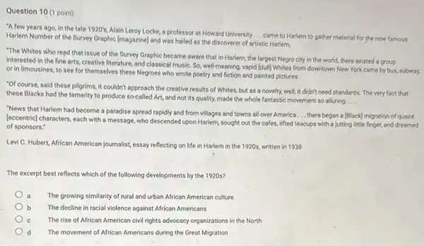 Question 10 (1 point)
"A few years ago in the late 1920's
Alain Leroy Locke, a professor at Howard University __ came to Harlem to gather material for the now famous Harlem Number of the Survey Graphic [magazine] and was hailed as the discoverer of artistic Harlem.
"The Whites who read that issue of the Survey Graphic became aware that in Harlem, the largest Negro city in the world, there existed a group
interested in the fine arts, creative literature, and classical musiC. So, well-meaning vapid [dull] Whites from downtown New York came by bus, súbway,
or in limousines, to see for themselves these Negroes who wrote poetry and fiction and painted pictures.
"Of course, said these pilgrims it couldn't approach the creative results of Whites but as a novelty.well, it didn't need standards. The very fact that
these Blacks had the temerity to produce so-called Art, and not its quality, made the whole fantastic movement so alluring
__
"News that Harlem had become a paradise spread rapidly and from villages and towns all over America
__ there began a [Black]migration of quaint
[eccentric] characters, each with a message, who descended upon Harlem, sought out the cafes, lifted teacups with a jutting little finger,and dreamed
of sponsors."
Levi C. Hubert, African American journalist, essay reflecting on life in Harlem in the 1920s, written in 1938
The excerpt best reflects which of the following developments by the 1920s?
a The growing similarity of rural and urban African American culture
The decline in racial violence against African Americans
The rise of African American civil rights advocacy organizations in the North
d The movement of African Americans during the Great Migration