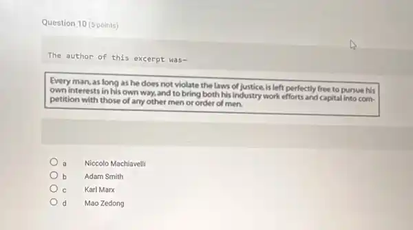 Question 10 (5 points)
The author of this excerpt was-
Every man, as long as he does not violate the laws of justice, is left perfectly free to pursue his
own interests in his own way, and to bring both his industry work efforts and capital into com-
petition with those of any other men or order of men.
a Niccolo Machiavelli
b Adam Smith
C Karl Marx
d Mao Zedong