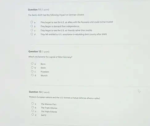Question 11 (1 point)
The Berin Airlit had the following impact on German citizens
là They began to see the US. as alles with the Russians and could not be trusted
b They began to demand their independence
They began to see the US. as friendly rather than hostile
They felt entited to US assistance in rebuilding their country after WWI
Question 12 (1 point)
Which city became the capital of West Germany?
a Bonn
b Berlin
Postdam
d Munich
Question 13 (1 point)
Westen European nations and the US. formed a mulual defense allance called
The Warsaw Pact
b The Triple Allance
The Triple Entente
d NATO