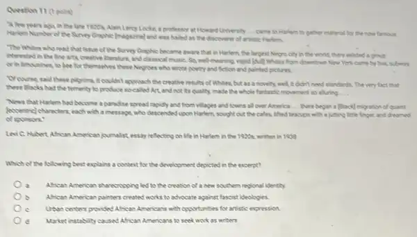 Question 11 (1point)
A few years ago in the late 1920s.Alain Lercy Locke, a professor at Howard University
__ came to Harlem to gather material for the now famous
Narlem Number of the Sunny Graphic (magazine) and was hailed as the discoverer of artistic Harlem.
"The Whites who read that issue of the Sunny Graphic became aware that in Harlem, the largest Negro city in the world, there existed a group
interested in the fine arts, creative literature, and classical musiC. So, well meaning vapid [5Ull] Whites from downtown New York came by bus, subway,
or in limusines,to bee for themselves these Nogroes who wrote poetry and fiction and painted pictures.
Wourse said these plyime It couldn't approach the creative results of Whites, but as a novely, well It didn't need standards The very fact that
these Blacks had the tementy to produce socalled Art, and not its quality made the whole fantastic movement so aluring __
News that Harlem had become a paradise spread rapidly and from villages and towns all over America __ there began a slack migration of quaint
(eccentric) characters, each with a message, who descended lupon Harlem, sought out the cafes, lifted teacupe with a jutting little finger, and cheamed
of sponers:
Levi C. Hubert African American journalist essay reflecting on life in Harlem in the 1920s, written in 1938
Which of the following best explains a context for the development depicted in the excerpt?
African American shareoropping led to the creation of a new southern regional identity.
b African American pointers created works to advocate against fascist ideologies.
c Uban centers provided African Americans with opportunities for artistic expression.
d Market instability caused African Americans to seek work as writers