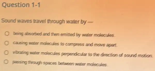 Question 1-1
Sound waves travel through water by -
being absorbed and then emitted by water moleoules.
causing water moleoules to compress and move again.
vitrafing water moleoules perpendicular to the direction of sound motion
passing through spaces between water moleoules.