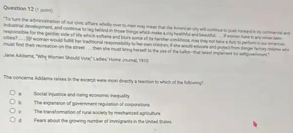 Question 12 (1 point)
To turn the administration of our civic affairs wholly over to men may mean that the American city will continue to push forward in its commercial and
industrial development, and continue to lag behind in those things which make a city healthful and beautiful.
__ If women have in any sense been responsible for the gentler side of life which softens and blurs some of its harsher conditions may they not have a duty to perform in our American cities? __
10f woman would fulfill her traditional responsibility to her own children; if she would educate and protect from danger factory children who
must find their recreation on the street __
then she must bring herself to the use of the ballot-that latest implement for self-government"
Jane Addams; "Why Women Should Vote," Ladies' Home Journal, 1910
The concerns Addams raises in the excerpt were most directly a reaction to which of the following?
Social injustice and rising economic inequality
b The expansion of government regulation of corporations
The transformation of rural society by mechanized agriculture
Fears about the growing number of immigrants in the United States