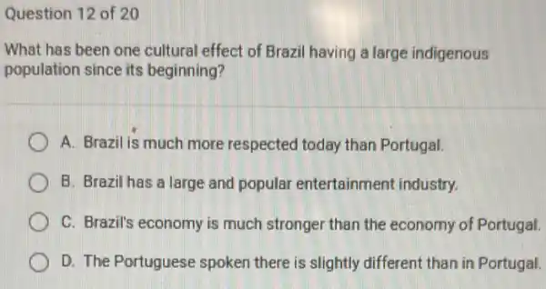 Question 12 of 20
What has been one cultural effect of Brazil having a large indigenous
population since its beginning?
A. Brazil is much more respected today than Portugal.
B. Brazil has a large and popular entertainment industry.
C. Brazil's economy is much stronger than the economy of Portugal.
D. The Portuguese spoken there is slightly different than in Portugal.