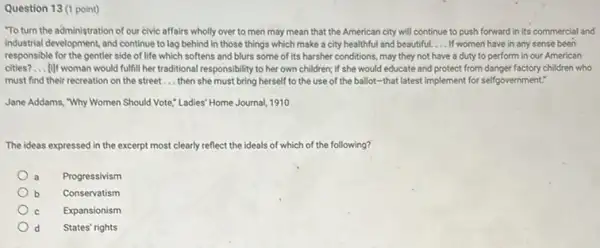 Question 13 (1 point)
"To turn the administration of our civic affairs wholly over to men may mean that the American city will continue to push forward in its commercial and
Industrial development, and continue to lag behind in those things which make a city healthful and beautiful. __ If women have in any sense been
responsible for the gentler side of life which softens and blurs some of its harsher conditions.may they not have a duty to perform in our American
cities? __ (1)If woman would fulfill her traditional responsibility to her own children; if she would educate and protect from danger factory children who
must find their recreation on the street __ then she must bring herself to the use of the ballot-that latest implement for self-government.
Jane Addams, "Why Women Should Vote," Ladies" Home Journal, 1910
The ideas expressed in the excerpt most clearly reflect the ideals of which of the following?
Progressivism
b Conservatism
Expansionism
d States' rights