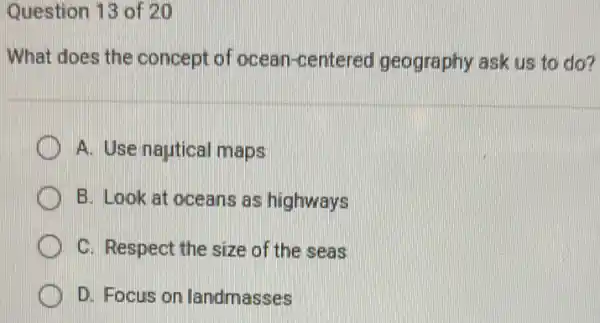 Question 13 of 20
What does the concept of ocean -centered geography ask us to do?
A. Use nautical maps
B. Look at oceans as highways
C C. Respect the size of the seas
D. Focus on landmasses