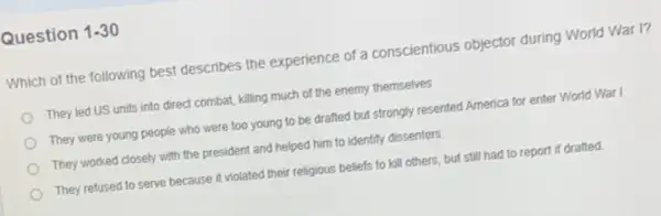 Question 1-30
Which of the following best describes the experience of a conscientious objector during World War I?
They led US units into direct combat, killing much of the enemy themselves
They were young people who were too young to be drafted but strongly resented America for enter World War I
They worked closely with the president and helped him to identify dissenters.
They refused to serve because it violated their religious beliefs to kill others, but still had to report if drafted.