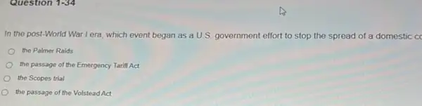 Question 1-34
In the post-World War I era which event began as a U.S. government effort to stop the spread of a domestic cc
the Palmer Raids
the passage of the Emergency Tariff Act
the Scopes trial
the passage of the Volstead Act