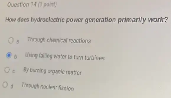 Question 14 (1 point)
How does hydroelectric power generation primarily work?
Through chemical reactions
C b Using falling water to turn turbines
c By burning organic matter
d Through nuclear fission