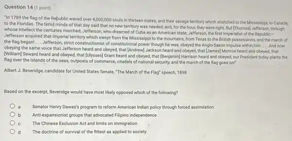 Question 14 (1 point)
"In 1789 the flag of the Republic waved over 4,000,000 souls in thirteen states, and their savage territory which stretched to the Mississippi, to Canada,
to the Floridas. The timid minds of that day said that no new territory was needed;and, for the hour they were right. But [Thomas] Jefferson, through
whose intellect the centuries marched; Jefferson, who dreamed of Cuba as an American state; Jefferson, the first Imperialist of the Republic-
Jefferson acquired that imperial territory which swept from the Mississippi to the mountains, from Texas to the British possessions, and the march of
the flag began! __
Jefferson, strict constructionist of constitutional power though he was, obeyed the Anglo-Saxor impulse within him. __ And now
obeying the same voice that Jefferson heard and obeyed, that (Andrew) Jackson heard and obeyed, that [James] Monroe heard and obeyed, that
(William) Seward heard and obeyed, that [Ulysses] Grant heard and obeyed, that [Benjamin] Harrison heard and obeyed, our President today plants the
flag over the islands of the seas, outposts of commerce, citadels of national security, and the march of the flag goes onr
Albert J. Beveridge, candidate for United States Senate,"The March of the Flag" speech, 1898
Based on the excerpt Beveridge would have most likely opposed which of the following?
Senator Henry Dawes's program to reform American Indian policy through forced assimilation
Anti-expansionist groups that advocated Filipino independence
The Chinese Exclusion Act and limits on immigration
d The doctrine of survival of the fittest as applied to society