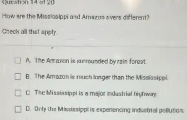 Question 14 of 20
How are the Mississippi and Amazon rivers different?
Check all that apply.
A. The Amazon is surrounded by rain forest.
B. The Amazon is much longer than the Mississippi.
C. The Mississippi is a major industrial highway.
D. Only the Mississippi is experiencing industrial pollution.