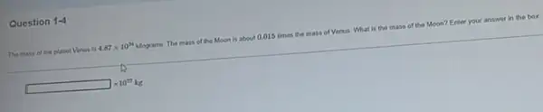 Question 1-4
The mass of the planet Venus is 4.87times 10^24 kilograms. The mass of the Moon is about 0.015 times the mass of Venus.What is the mass of the Moon? Enter your answer in the box.
square times 10^22kg