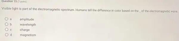 Question 15 (1 point)
Visible light is part of the electromagnetic spectrum Humans tell the difference in color based on the of the electromagnetic wave.
a
amplitude
b
wavelength
C
charge
d
magnetism