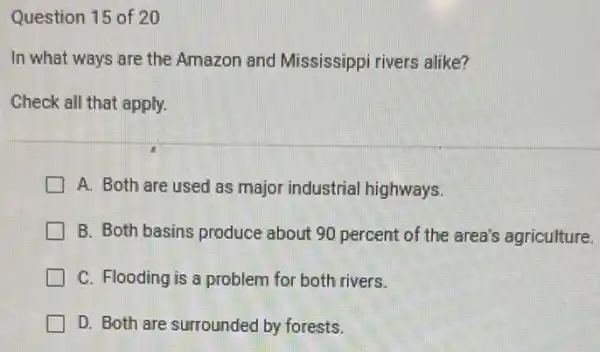 Question 15 of 20
In what ways are the Amazon and Mississippi rivers alike?
Check all that apply.
A. Both are used as major industrial highways.
B. Both basins produce about 90 percent of the area's agriculture.
C. Flooding is a problem for both rivers.
D. Both are surrounded by forests.