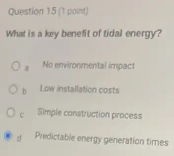 Question 15(1 point)
What is a key benefit of tidal energy?
a No environmental impact
b Low installation costs
c Simple construction process
d Predictable energy generation __
times __
__
__ __