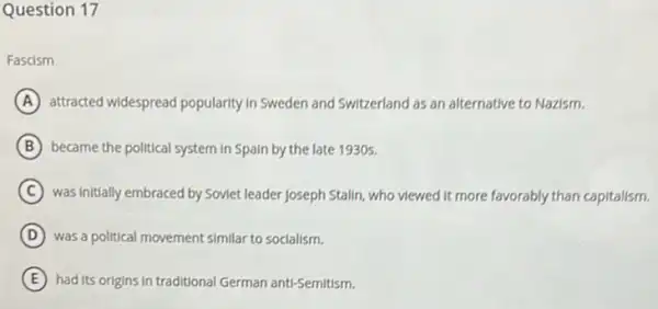 Question 17
Fascism
A attracted widespread popularity In Sweden and Switzerland as an alternative to Nazism.
B became the political system in Spain by the late 1930s.
C was initially embraced by Soviet leader Joseph Stalin , who viewed it more favorably than capitalism.
D was a political movement similar to socialism.
E had its origins in traditional German anti-Semitism.