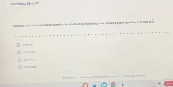 Question: 18 of 20
A patient
which of the following is the standard paper speed
for a 12-lead Ex5?
5 minises
10mm/sec
25mm/sec
50mm/sec