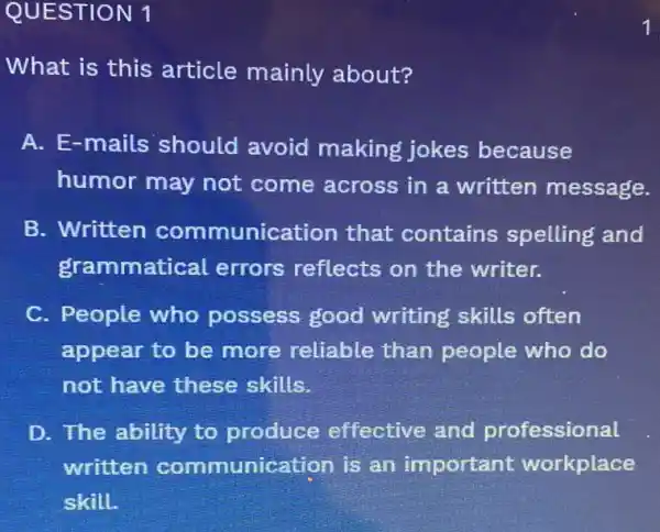 QUESTION 1
What is this article mainly about?
A. E-mails should avoid making jokes because
humor may not come across in a written message.
B. Written communication that contains spelling and
grammatical errors reflects on the writer.
C. People who possess good writing skills often
appear to be more reliable than people who do
not have these skills.
D. The ability to produce effective and professional
written communication is an important workplace
skill.