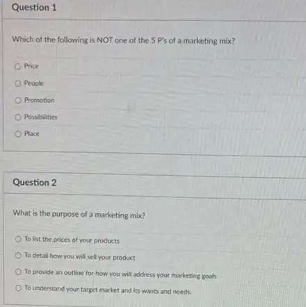 Question 1
Which of the following is NOT one of the 5 P's of a marketing mix?
Price
People
Promotion
Possibilities
Place
Question 2
What is the purpose of a marketing mix?
To list the prices of your products
To detail how you will sell your product
To provide an outline for how you will address your marketing goals
To understand your target market and its wants and needs